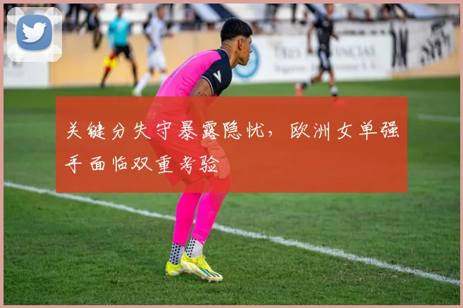 关键分失守暴露隐忧，欧洲女单强手面临双重考验