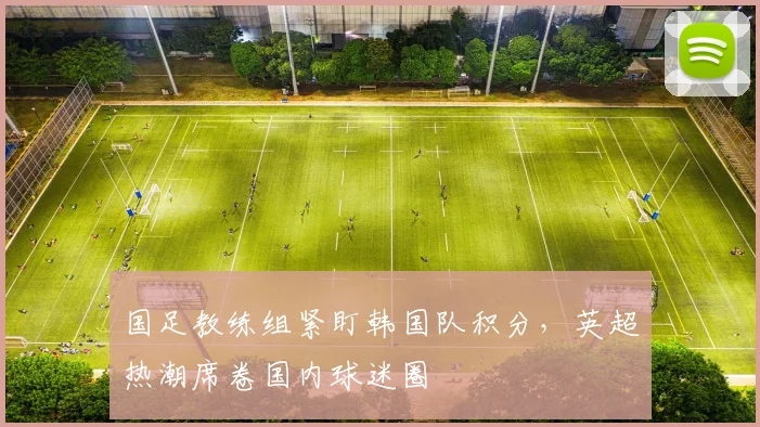 国足教练组紧盯韩国队积分，英超热潮席卷国内球迷圈