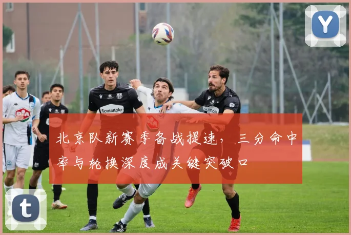 北京队新赛季备战提速，三分命中率与轮换深度成关键突破口