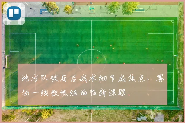 地方队破局后战术细节成焦点，赛场一线教练组面临新课题