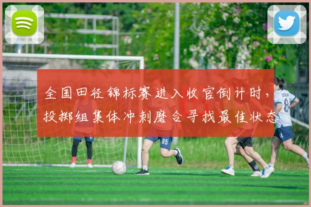 全国田径锦标赛进入收官倒计时，投掷组集体冲刺磨合寻找最佳状态