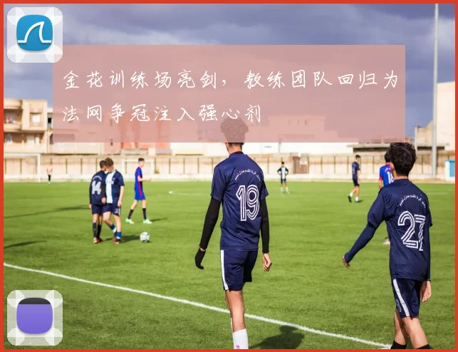 金花训练场亮剑，教练团队回归为法网争冠注入强心剂