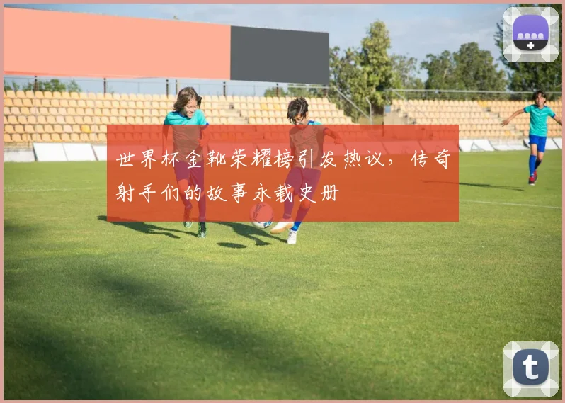世界杯金靴荣耀榜引发热议，传奇射手们的故事永载史册