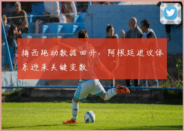 梅西跑动数据回升，阿根廷进攻体系迎来关键变数