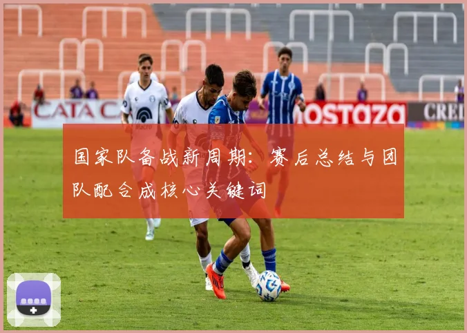 国家队备战新周期：赛后总结与团队配合成核心关键词
